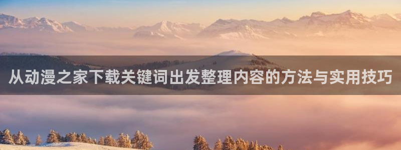 动漫之家下载app:从动漫之家下载关键词出发整理内容的方法与实用技巧